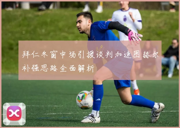 拜仁冬窗中场引援谈判加速图赫尔补强思路全面解析