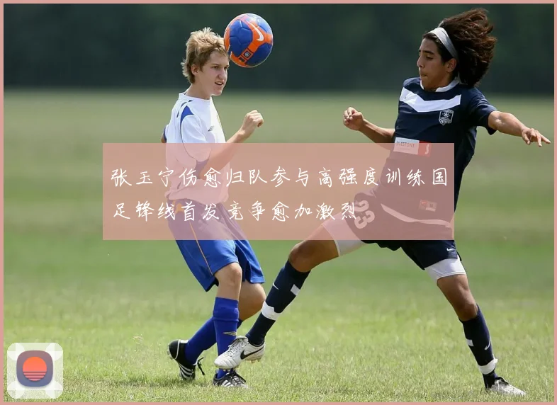 张玉宁伤愈归队参与高强度训练国足锋线首发竞争愈加激烈