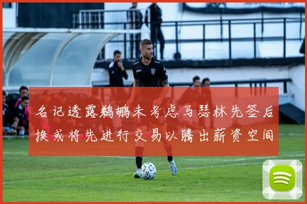 名记透露鹈鹕未考虑马瑟林先签后换或将先进行交易以腾出薪资空间