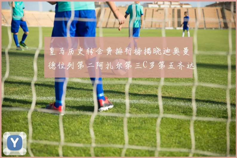 皇马历史转会费排行榜揭晓迪奥曼德位列第二阿扎尔第三C罗第五齐达内第七
