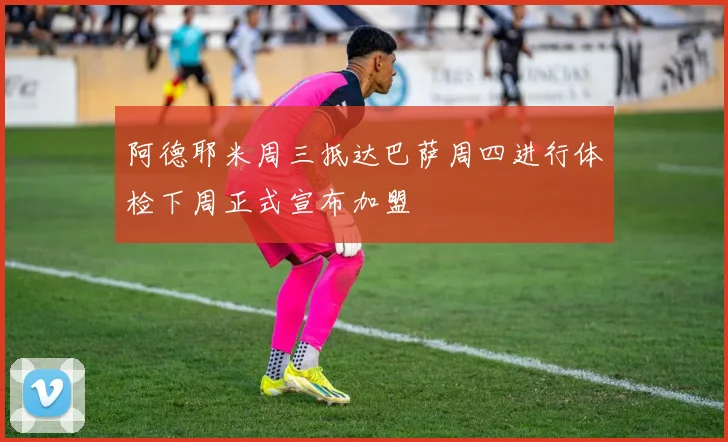 阿德耶米周三抵达巴萨周四进行体检下周正式宣布加盟