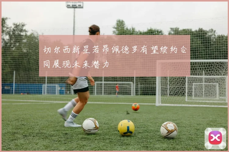切尔西新星若昂佩德罗有望续约合同展现未来潜力