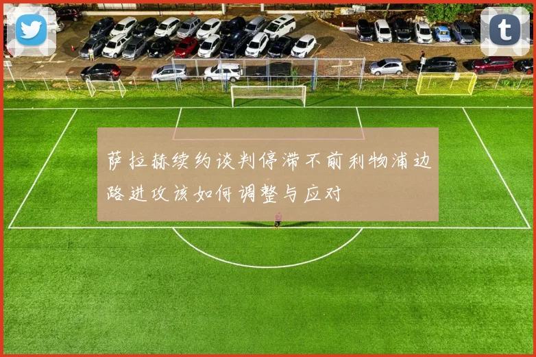 萨拉赫续约谈判停滞不前利物浦边路进攻该如何调整与应对