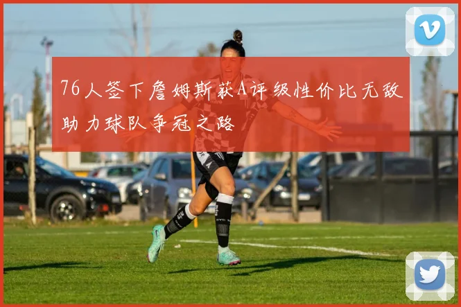 76人签下詹姆斯获A评级性价比无敌助力球队争冠之路