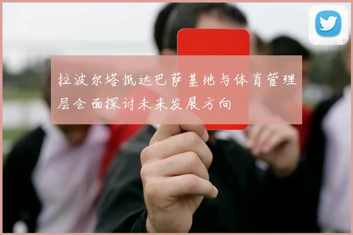 拉波尔塔抵达巴萨基地与体育管理层会面探讨未来发展方向