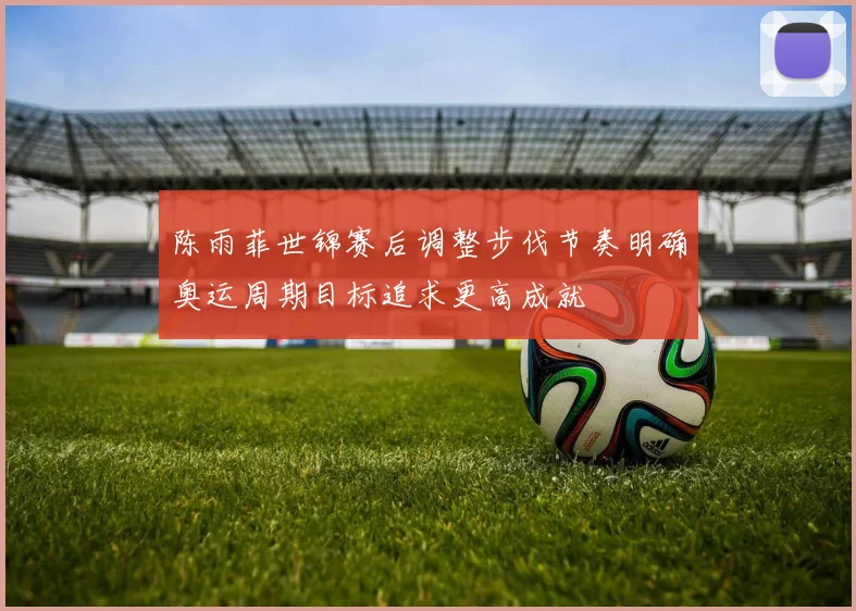 陈雨菲世锦赛后调整步伐节奏明确奥运周期目标追求更高成就