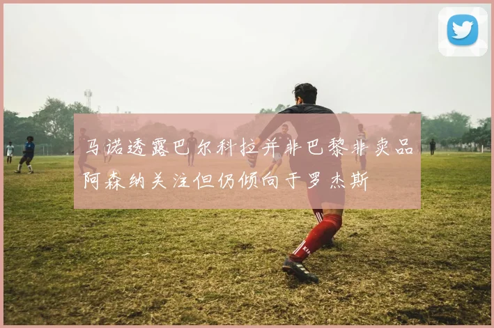 马诺透露巴尔科拉并非巴黎非卖品阿森纳关注但仍倾向于罗杰斯